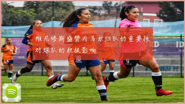 维尼修斯盛赞内马尔归队的重要性对球队的积极影响