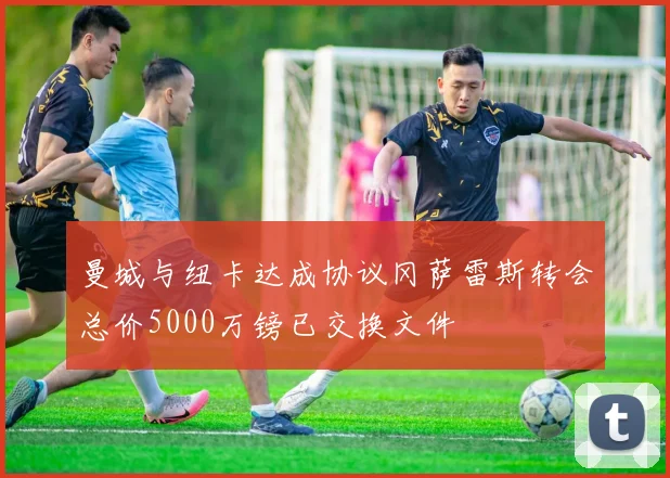 曼城与纽卡达成协议冈萨雷斯转会总价5000万镑已交换文件